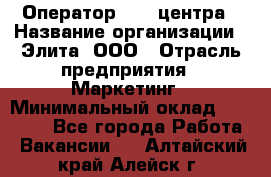 Оператор Call-центра › Название организации ­ Элита, ООО › Отрасль предприятия ­ Маркетинг › Минимальный оклад ­ 24 000 - Все города Работа » Вакансии   . Алтайский край,Алейск г.